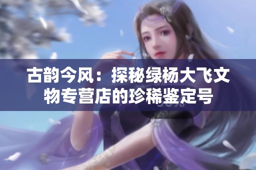 古韵今风：探秘绿杨大飞文物专营店的珍稀鉴定号