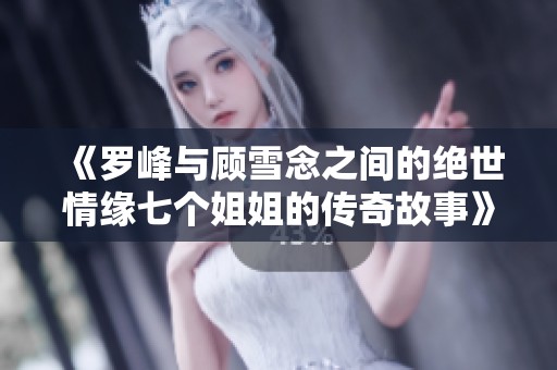 《罗峰与顾雪念之间的绝世情缘七个姐姐的传奇故事》