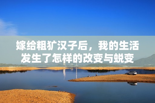 嫁给粗犷汉子后，我的生活发生了怎样的改变与蜕变