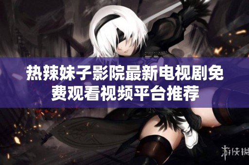 热辣妹子影院最新电视剧免费观看视频平台推荐