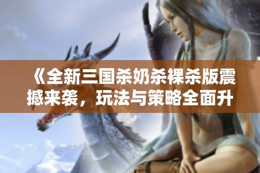 《全新三国杀奶杀裸杀版震撼来袭，玩法与策略全面升级》