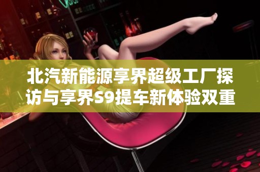 北汽新能源享界超级工厂探访与享界S9提车新体验双重惊喜