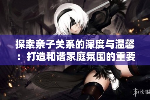 探索亲子关系的深度与温馨：打造和谐家庭氛围的重要性