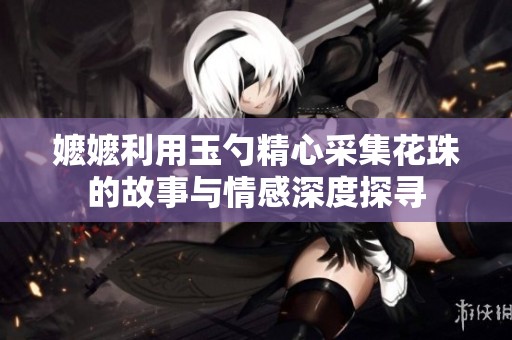 嬷嬷利用玉勺精心采集花珠的故事与情感深度探寻