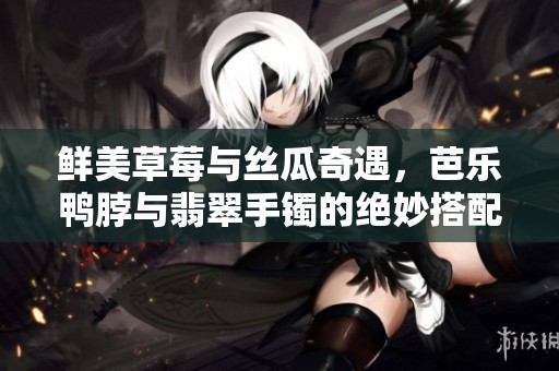 鲜美草莓与丝瓜奇遇，芭乐鸭脖与翡翠手镯的绝妙搭配