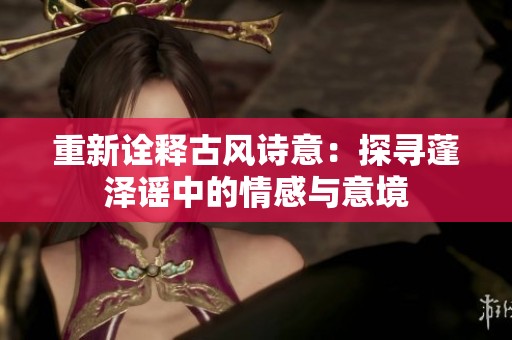 重新诠释古风诗意：探寻蓬泽谣中的情感与意境