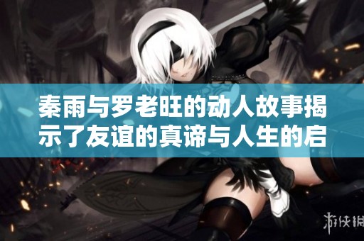 秦雨与罗老旺的动人故事揭示了友谊的真谛与人生的启示