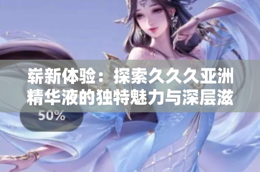 崭新体验：探索久久久亚洲精华液的独特魅力与深层滋养效果