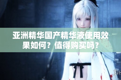 亚洲精华国产精华液使用效果如何？值得购买吗？