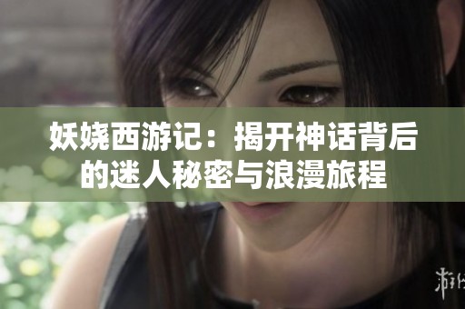 妖娆西游记：揭开神话背后的迷人秘密与浪漫旅程