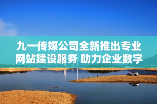九一传媒公司全新推出专业网站建设服务 助力企业数字化转型