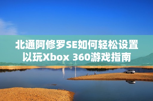 北通阿修罗SE如何轻松设置以玩Xbox 360游戏指南