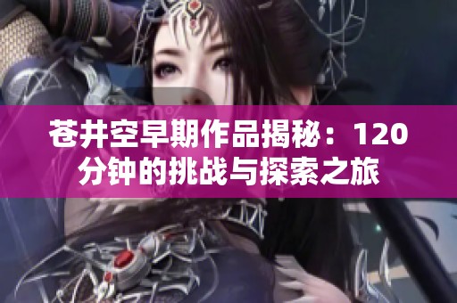 苍井空早期作品揭秘：120分钟的挑战与探索之旅