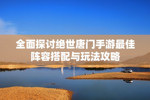 全面探讨绝世唐门手游最佳阵容搭配与玩法攻略