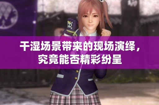 干湿场景带来的现场演绎，究竟能否精彩纷呈