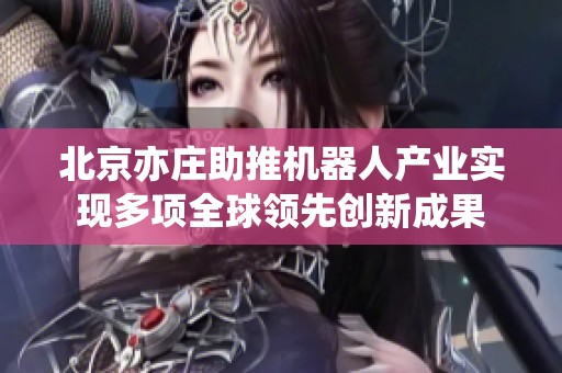 北京亦庄助推机器人产业实现多项全球领先创新成果
