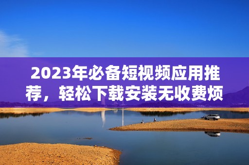 2023年必备短视频应用推荐，轻松下载安装无收费烦恼