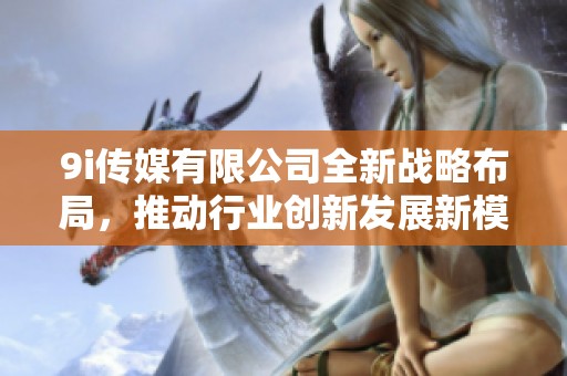9i传媒有限公司全新战略布局，推动行业创新发展新模式
