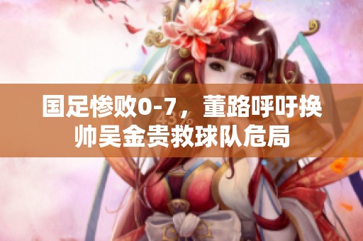 国足惨败0-7，董路呼吁换帅吴金贵救球队危局