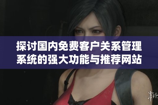 探讨国内免费客户关系管理系统的强大功能与推荐网站