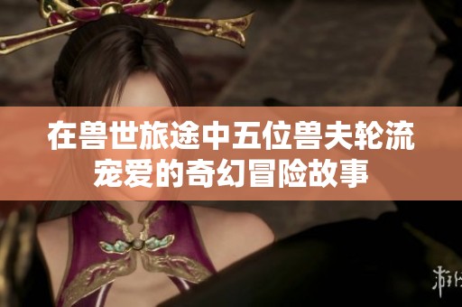在兽世旅途中五位兽夫轮流宠爱的奇幻冒险故事