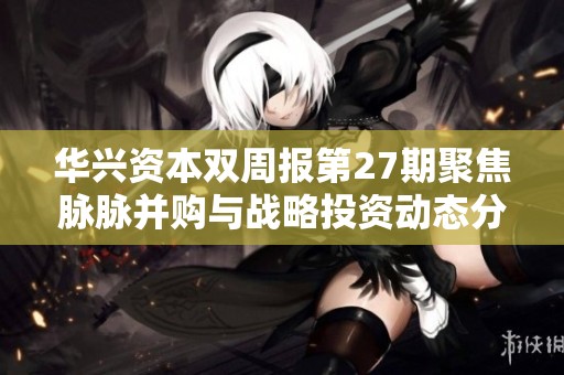 华兴资本双周报第27期聚焦脉脉并购与战略投资动态分析