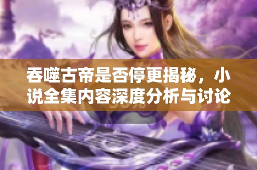 吞噬古帝是否停更揭秘，小说全集内容深度分析与讨论