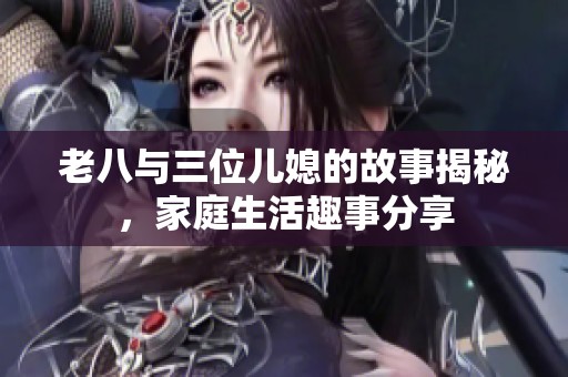 老八与三位儿媳的故事揭秘，家庭生活趣事分享