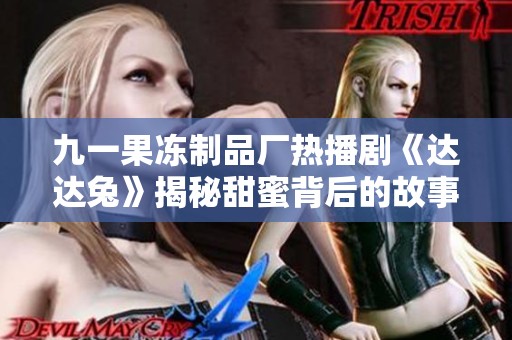 九一果冻制品厂热播剧《达达兔》揭秘甜蜜背后的故事与秘密
