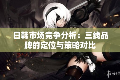日韩市场竞争分析：三线品牌的定位与策略对比