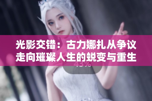 光影交错：古力娜扎从争议走向璀璨人生的蜕变与重生