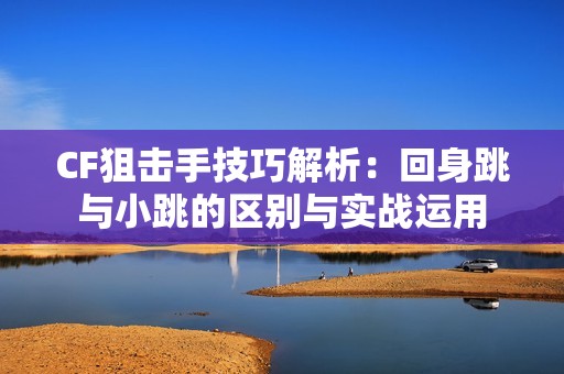 CF狙击手技巧解析：回身跳与小跳的区别与实战运用