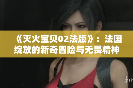 《灭火宝贝02法版》：法国绽放的新奇冒险与无畏精神
