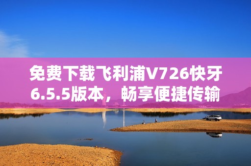 免费下载飞利浦V726快牙6.5.5版本，畅享便捷传输体验