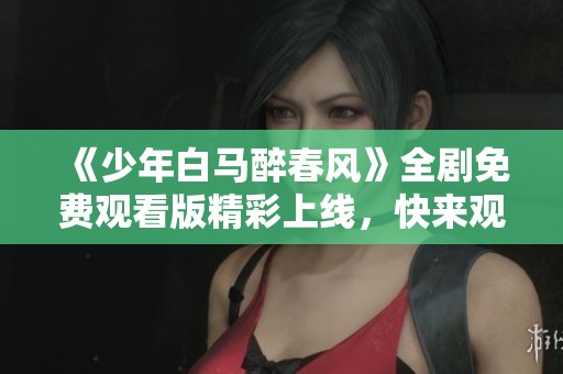 《少年白马醉春风》全剧免费观看版精彩上线，快来观赏吧！