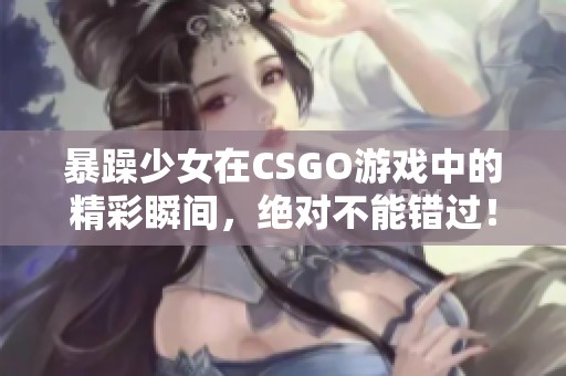 暴躁少女在CSGO游戏中的精彩瞬间，绝对不能错过！