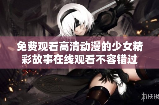 免费观看高清动漫的少女精彩故事在线观看不容错过