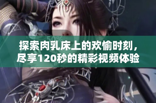 探索肉乳床上的欢愉时刻，尽享120秒的精彩视频体验