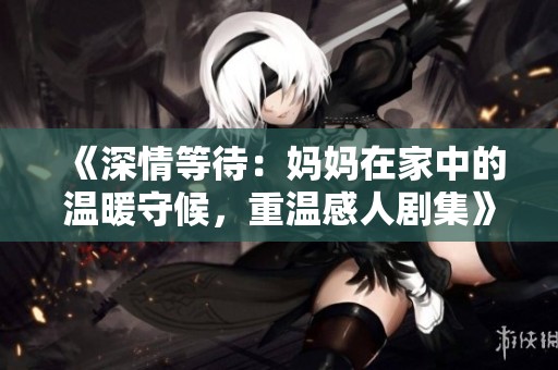 《深情等待：妈妈在家中的温暖守候，重温感人剧集》
