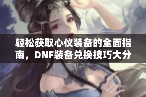 轻松获取心仪装备的全面指南，DNF装备兑换技巧大分享