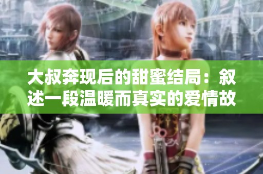 大叔奔现后的甜蜜结局：叙述一段温暖而真实的爱情故事