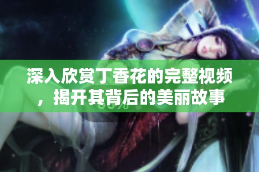 深入欣赏丁香花的完整视频，揭开其背后的美丽故事