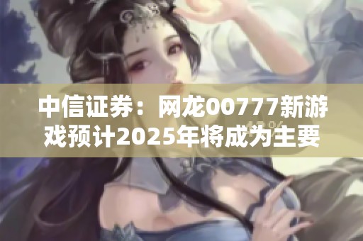 中信证券：网龙00777新游戏预计2025年将成为主要增量来源