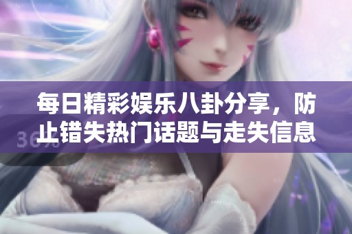 每日精彩娱乐八卦分享，防止错失热门话题与走失信息