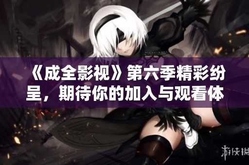 《成全影视》第六季精彩纷呈，期待你的加入与观看体验