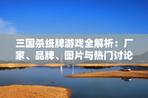 三国杀纸牌游戏全解析：厂家、品牌、图片与热门讨论汇总