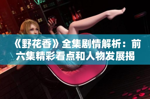 《野花香》全集剧情解析：前六集精彩看点和人物发展揭秘