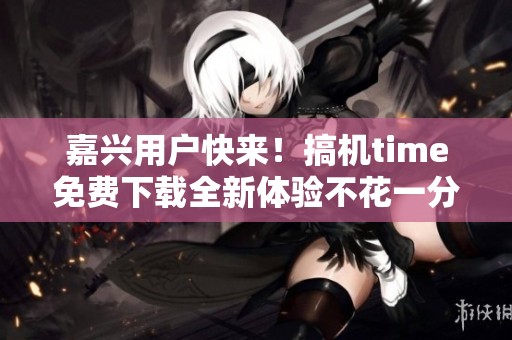 嘉兴用户快来！搞机time免费下载全新体验不花一分钱