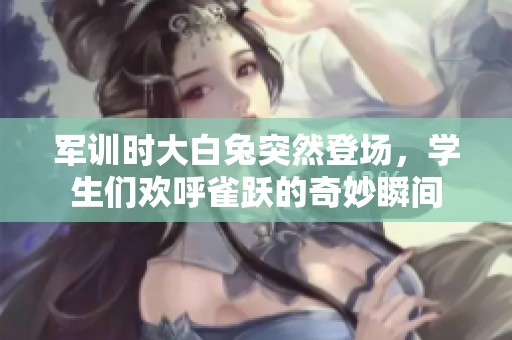 军训时大白兔突然登场，学生们欢呼雀跃的奇妙瞬间