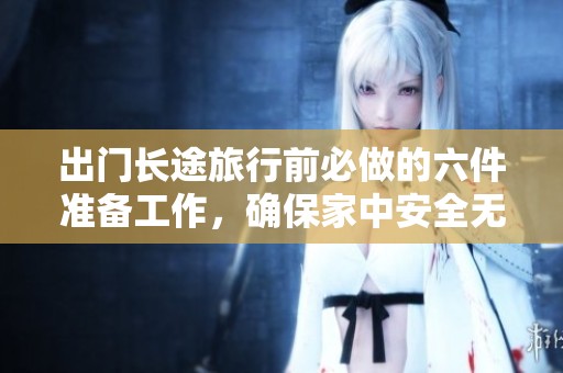 出门长途旅行前必做的六件准备工作，确保家中安全无忧